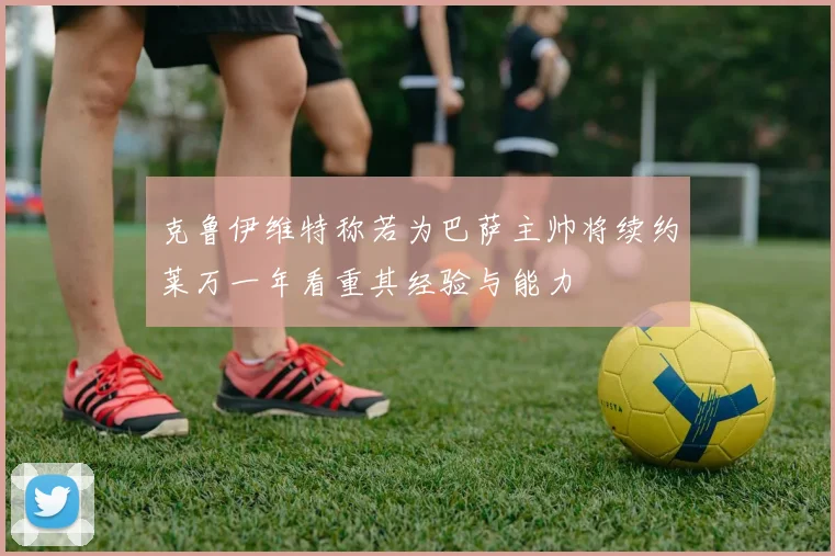 克鲁伊维特称若为巴萨主帅将续约莱万一年看重其经验与能力