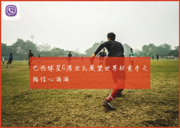 巴西球星G席尔瓦展望世界杯重夺之路信心满满