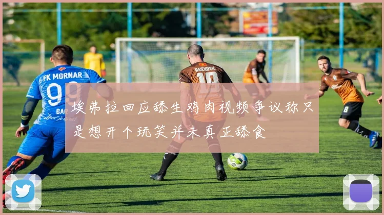 埃弗拉回应舔生鸡肉视频争议称只是想开个玩笑并未真正舔食