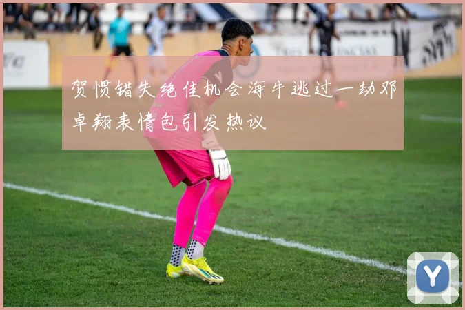 贺惯错失绝佳机会海牛逃过一劫邓卓翔表情包引发热议