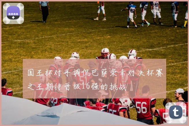 国王杯对手调侃巴萨荣幸对决杯赛之王期待晋级16强的挑战