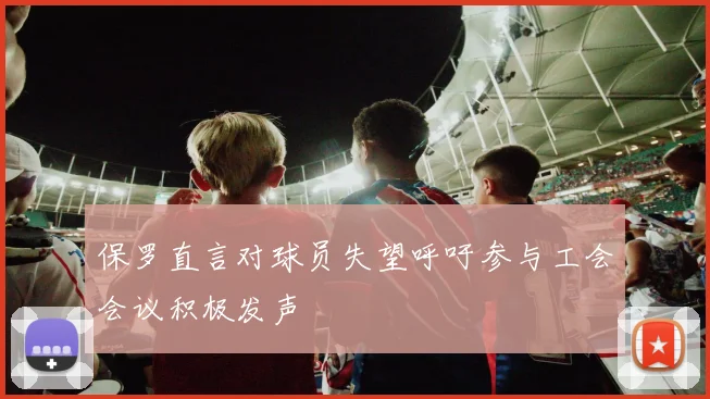保罗直言对球员失望呼吁参与工会会议积极发声