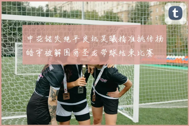 申花错失绝平良机吴曦精准挑传杨皓宇被解围蒋圣龙带球结束比赛