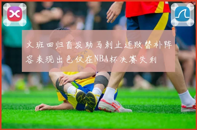 文班回归首发助马刺止连败替补阵容表现出色仅在NBA杯决赛失利
