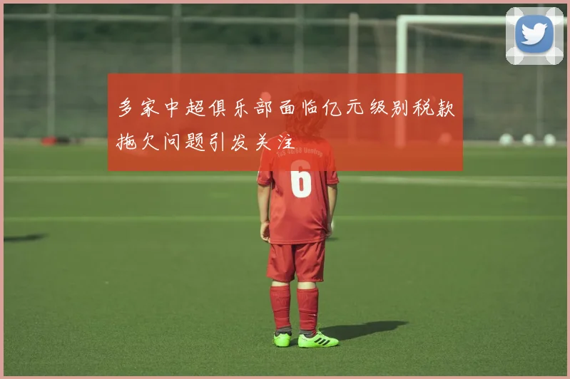 多家中超俱乐部面临亿元级别税款拖欠问题引发关注