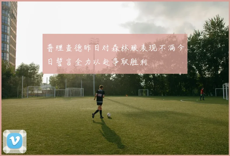 普理查德昨日对森林狼表现不满今日誓言全力以赴争取胜利