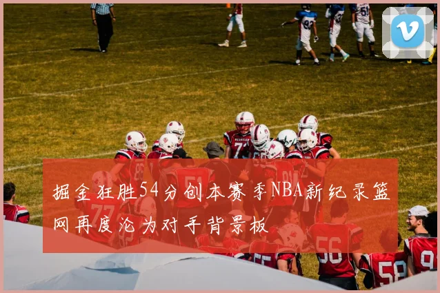 掘金狂胜54分创本赛季NBA新纪录篮网再度沦为对手背景板