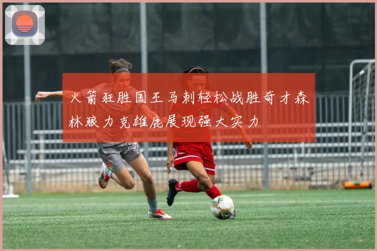 火箭狂胜国王马刺轻松战胜奇才森林狼力克雄鹿展现强大实力