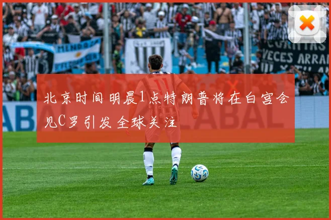 北京时间明晨1点特朗普将在白宫会见C罗引发全球关注