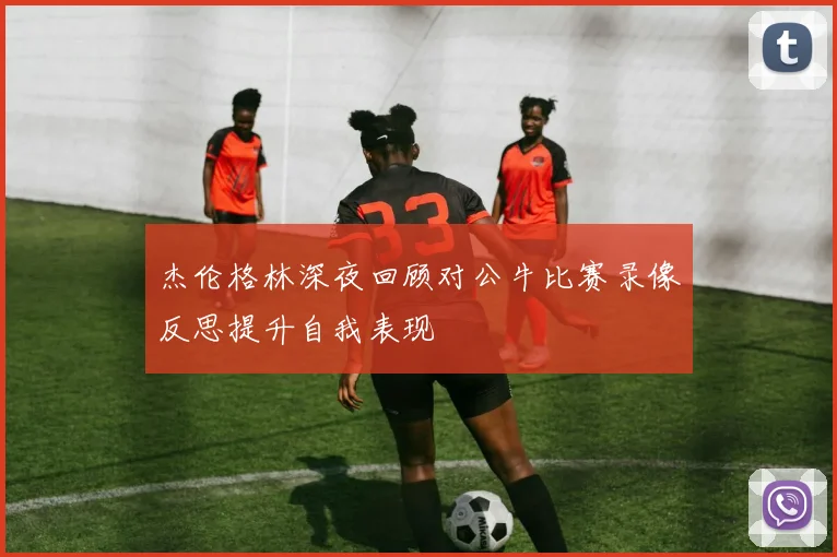 杰伦格林深夜回顾对公牛比赛录像反思提升自我表现