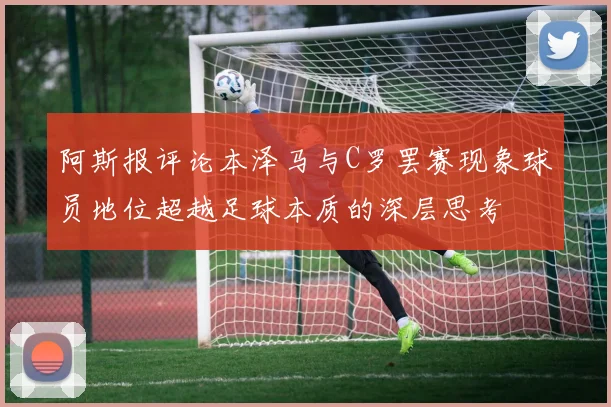 阿斯报评论本泽马与C罗罢赛现象球员地位超越足球本质的深层思考
