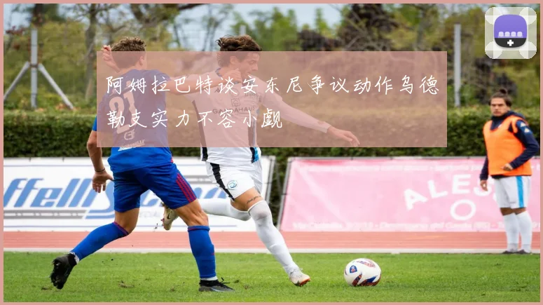 阿姆拉巴特谈安东尼争议动作乌德勒支实力不容小觑
