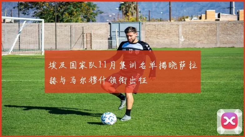 埃及国家队11月集训名单揭晓萨拉赫与马尔穆什领衔出征