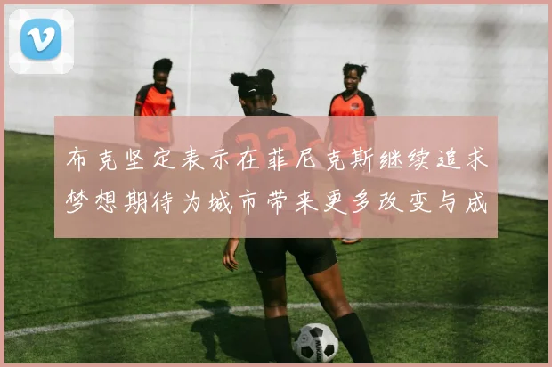布克坚定表示在菲尼克斯继续追求梦想期待为城市带来更多改变与成就