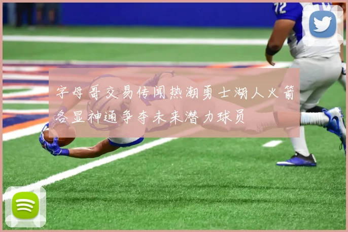 字母哥交易传闻热潮勇士湖人火箭各显神通争夺未来潜力球员
