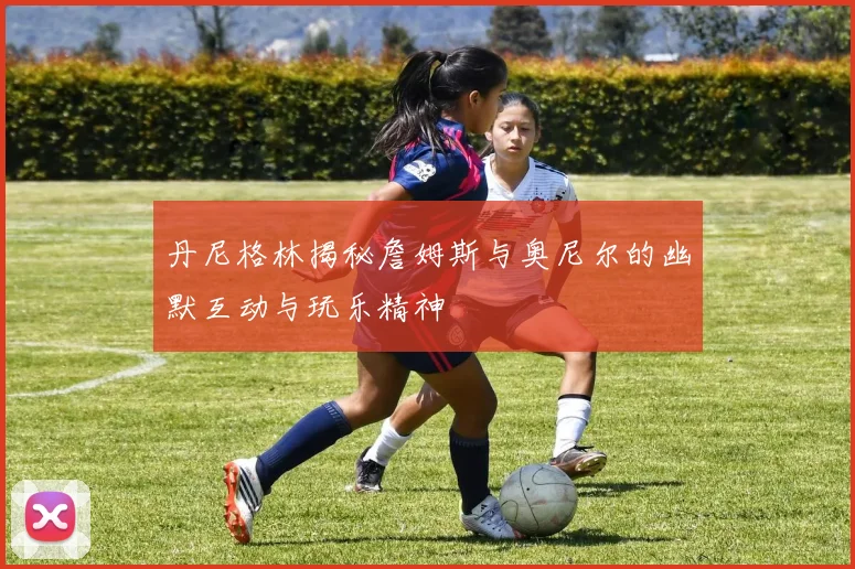 丹尼格林揭秘詹姆斯与奥尼尔的幽默互动与玩乐精神