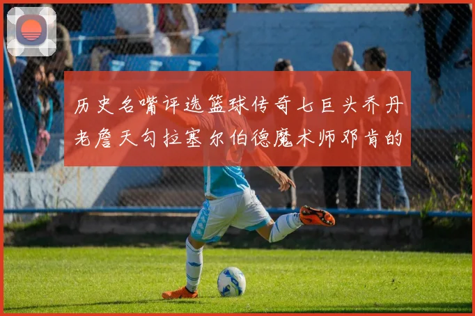 历史名嘴评选篮球传奇七巨头乔丹老詹天勾拉塞尔伯德魔术师邓肯的巅峰之路
