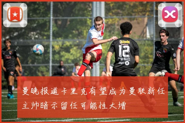 曼晚报道卡里克有望成为曼联新任主帅暗示留任可能性大增