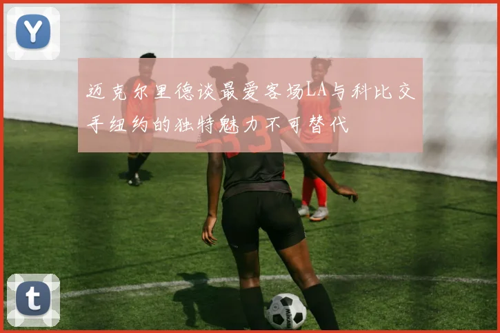 迈克尔里德谈最爱客场LA与科比交手纽约的独特魅力不可替代