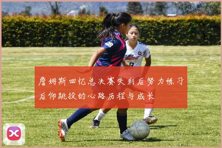 詹姆斯回忆总决赛失利后努力练习后仰跳投的心路历程与成长
