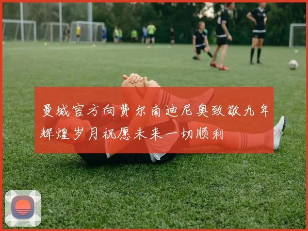 曼城官方向费尔南迪尼奥致敬九年辉煌岁月祝愿未来一切顺利