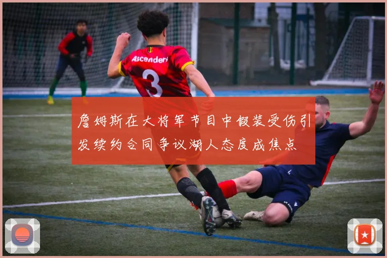詹姆斯在大将军节目中假装受伤引发续约合同争议湖人态度成焦点