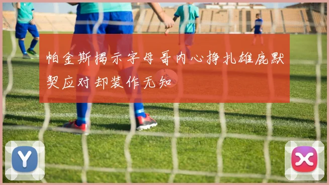 帕金斯揭示字母哥内心挣扎雄鹿默契应对却装作无知