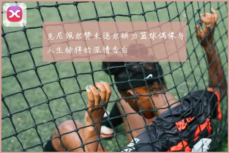克尼佩尔赞米德尔顿为篮球偶像与人生榜样的深情告白