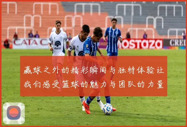 赢球之外的精彩瞬间与独特体验让我们感受篮球的魅力与团队的力量