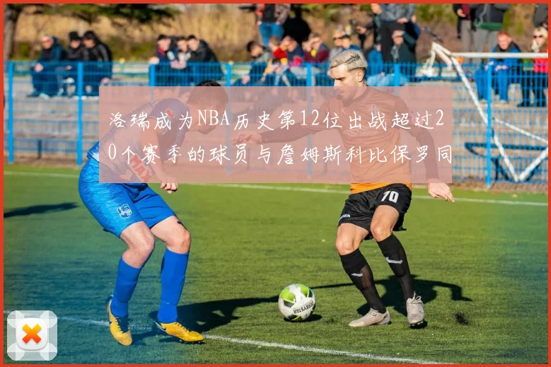洛瑞成为NBA历史第12位出战超过20个赛季的球员与詹姆斯科比保罗同列