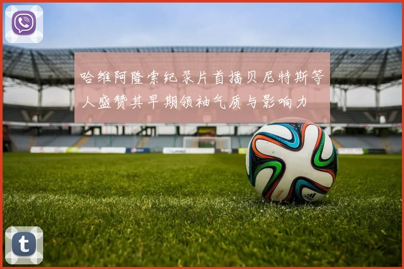 哈维阿隆索纪录片首播贝尼特斯等人盛赞其早期领袖气质与影响力