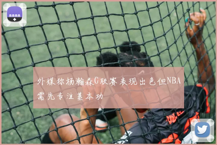 外媒称杨瀚森G联赛表现出色但NBA需先专注基本功