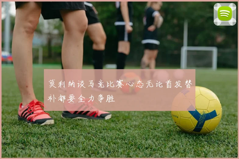 莫利纳谈马竞比赛心态无论首发替补都要全力争胜