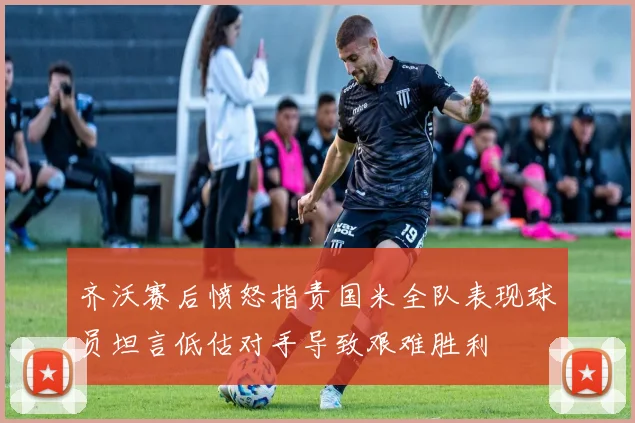 齐沃赛后愤怒指责国米全队表现球员坦言低估对手导致艰难胜利