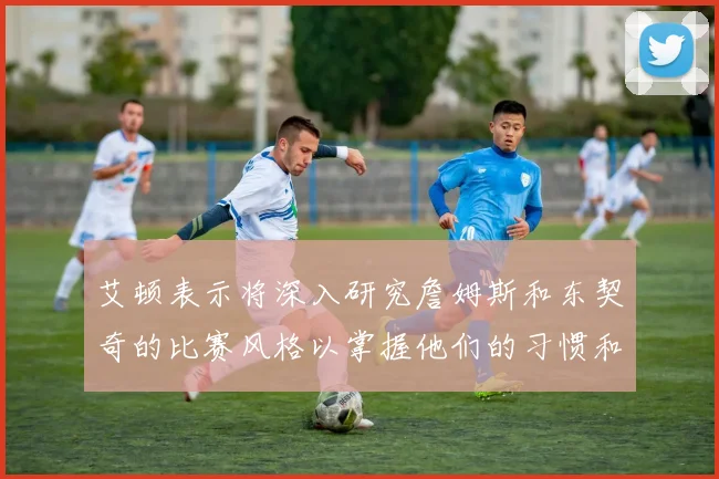 艾顿表示将深入研究詹姆斯和东契奇的比赛风格以掌握他们的习惯和偏好