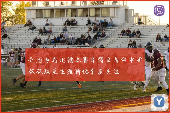 乔治与恩比德本赛季得分与命中率双双跌至生涯新低引发关注